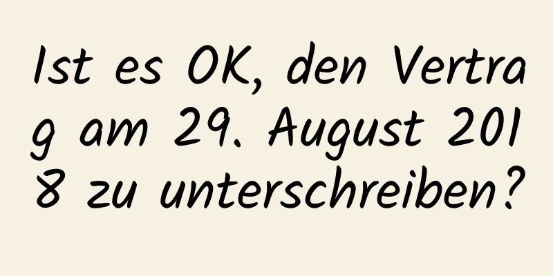 Ist es OK, den Vertrag am 29. August 2018 zu unterschreiben?