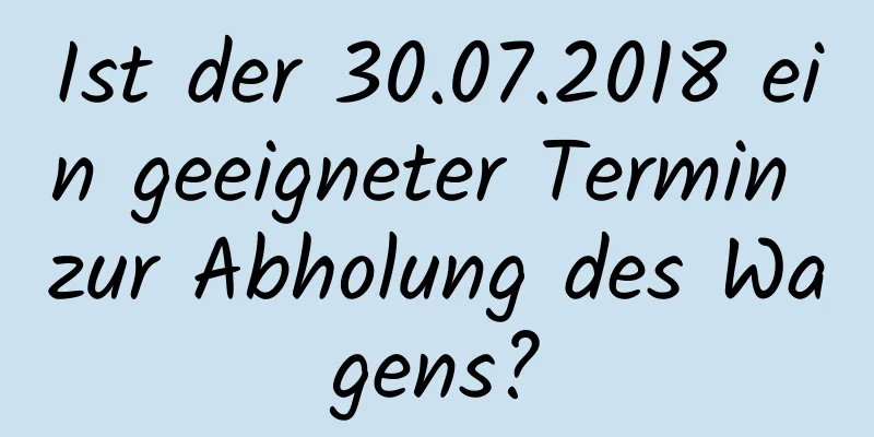 Ist der 30.07.2018 ein geeigneter Termin zur Abholung des Wagens?