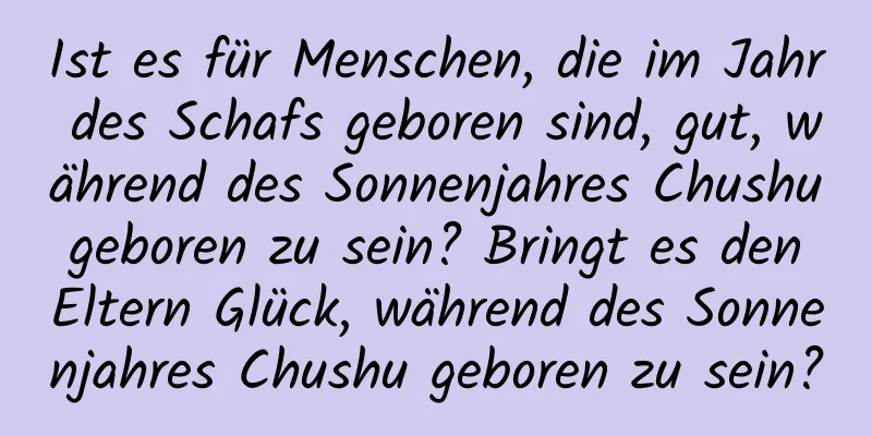 Ist es für Menschen, die im Jahr des Schafs geboren sind, gut, während des Sonnenjahres Chushu geboren zu sein? Bringt es den Eltern Glück, während des Sonnenjahres Chushu geboren zu sein?