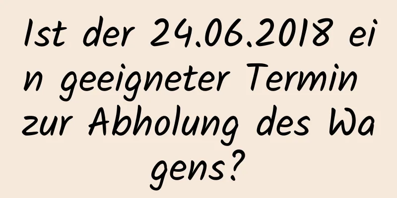 Ist der 24.06.2018 ein geeigneter Termin zur Abholung des Wagens?