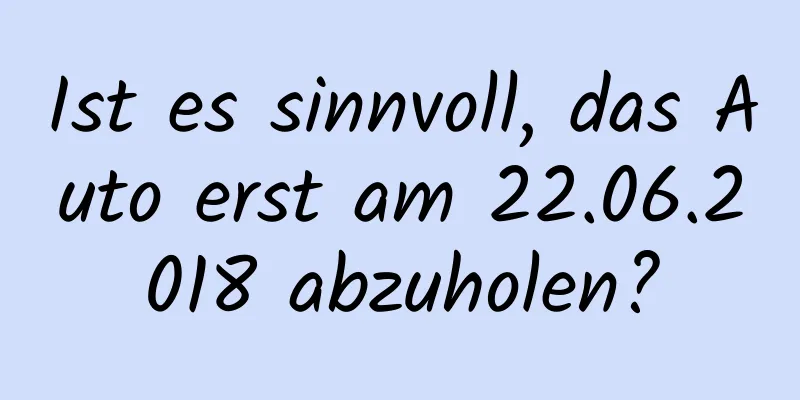 Ist es sinnvoll, das Auto erst am 22.06.2018 abzuholen?