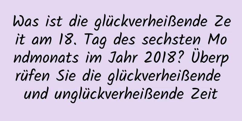 Was ist die glückverheißende Zeit am 18. Tag des sechsten Mondmonats im Jahr 2018? Überprüfen Sie die glückverheißende und unglückverheißende Zeit