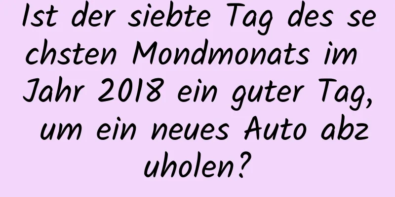 Ist der siebte Tag des sechsten Mondmonats im Jahr 2018 ein guter Tag, um ein neues Auto abzuholen?