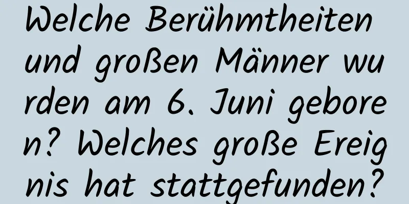 Welche Berühmtheiten und großen Männer wurden am 6. Juni geboren? Welches große Ereignis hat stattgefunden?