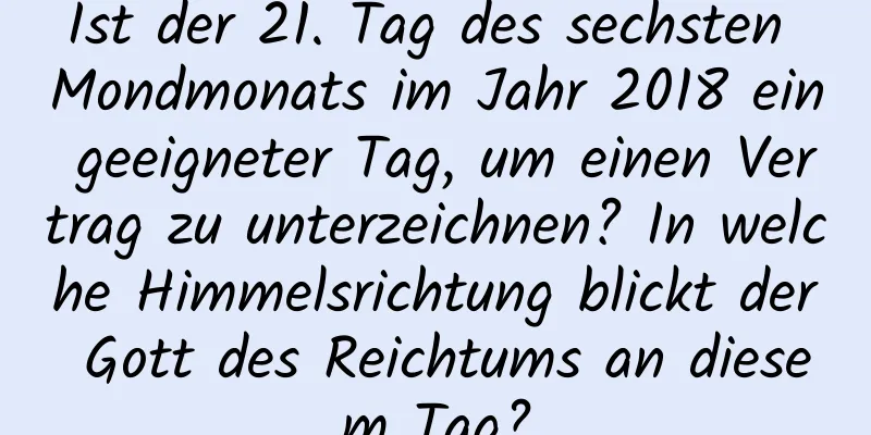 Ist der 21. Tag des sechsten Mondmonats im Jahr 2018 ein geeigneter Tag, um einen Vertrag zu unterzeichnen? In welche Himmelsrichtung blickt der Gott des Reichtums an diesem Tag?