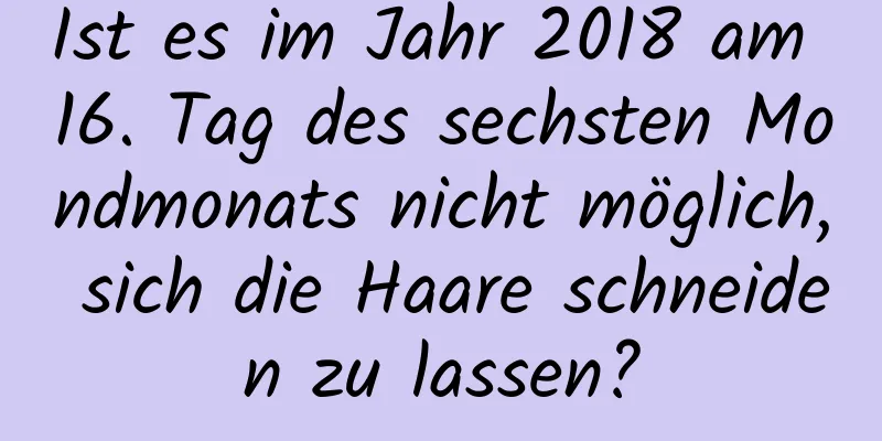 Ist es im Jahr 2018 am 16. Tag des sechsten Mondmonats nicht möglich, sich die Haare schneiden zu lassen?