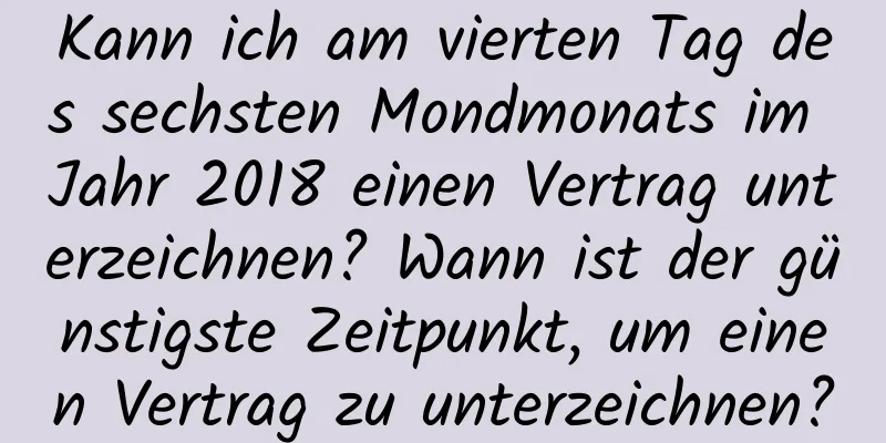 Kann ich am vierten Tag des sechsten Mondmonats im Jahr 2018 einen Vertrag unterzeichnen? Wann ist der günstigste Zeitpunkt, um einen Vertrag zu unterzeichnen?