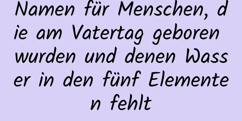 Namen für Menschen, die am Vatertag geboren wurden und denen Wasser in den fünf Elementen fehlt