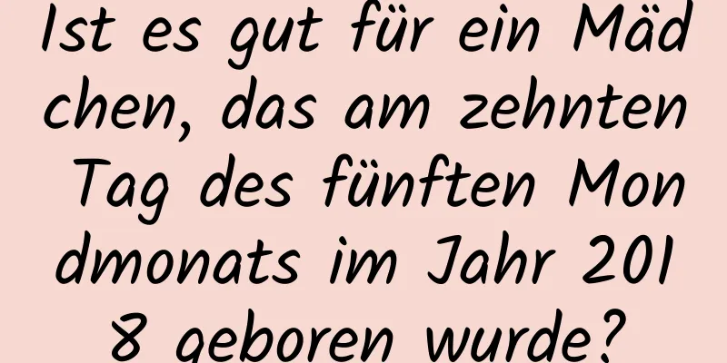 Ist es gut für ein Mädchen, das am zehnten Tag des fünften Mondmonats im Jahr 2018 geboren wurde?