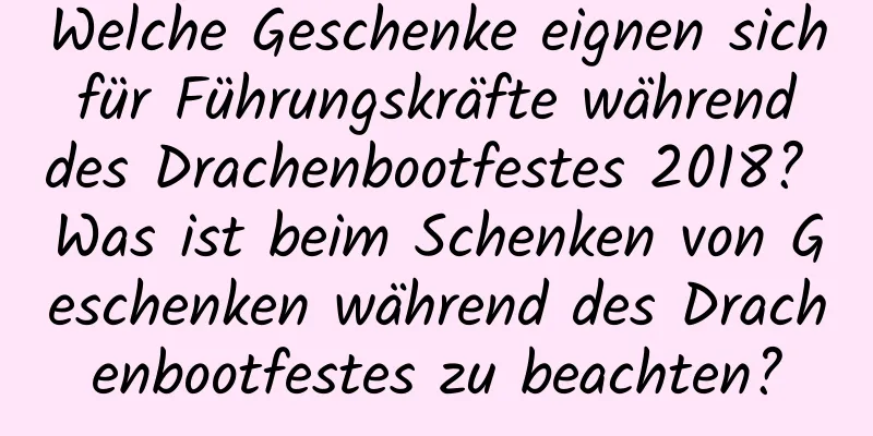 Welche Geschenke eignen sich für Führungskräfte während des Drachenbootfestes 2018? Was ist beim Schenken von Geschenken während des Drachenbootfestes zu beachten?