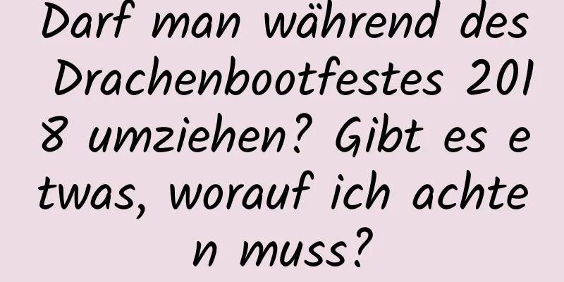Darf man während des Drachenbootfestes 2018 umziehen? Gibt es etwas, worauf ich achten muss?