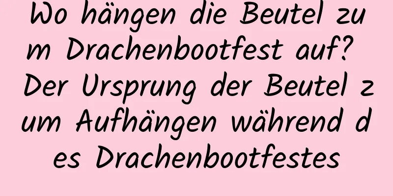 Wo hängen die Beutel zum Drachenbootfest auf? Der Ursprung der Beutel zum Aufhängen während des Drachenbootfestes