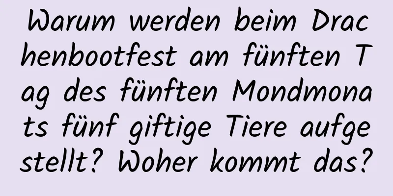 Warum werden beim Drachenbootfest am fünften Tag des fünften Mondmonats fünf giftige Tiere aufgestellt? Woher kommt das?