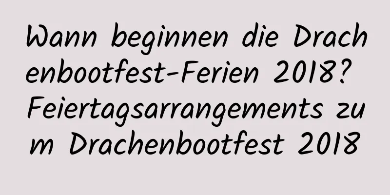 Wann beginnen die Drachenbootfest-Ferien 2018? Feiertagsarrangements zum Drachenbootfest 2018