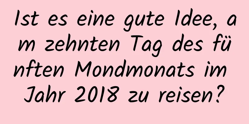 Ist es eine gute Idee, am zehnten Tag des fünften Mondmonats im Jahr 2018 zu reisen?
