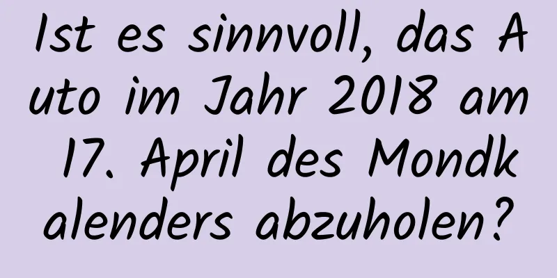 Ist es sinnvoll, das Auto im Jahr 2018 am 17. April des Mondkalenders abzuholen?