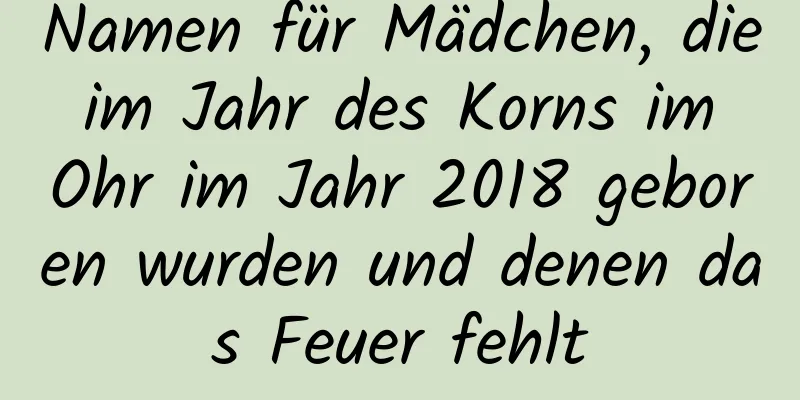 Namen für Mädchen, die im Jahr des Korns im Ohr im Jahr 2018 geboren wurden und denen das Feuer fehlt