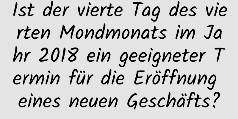 Ist der vierte Tag des vierten Mondmonats im Jahr 2018 ein geeigneter Termin für die Eröffnung eines neuen Geschäfts?
