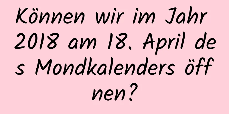 Können wir im Jahr 2018 am 18. April des Mondkalenders öffnen?