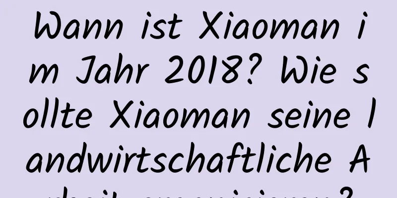 Wann ist Xiaoman im Jahr 2018? Wie sollte Xiaoman seine landwirtschaftliche Arbeit organisieren?