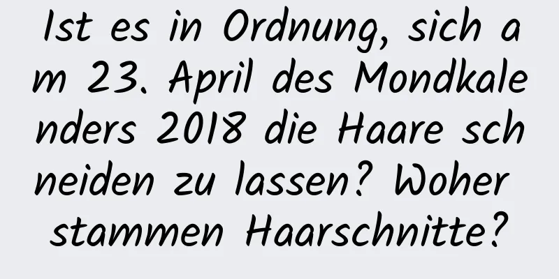 Ist es in Ordnung, sich am 23. April des Mondkalenders 2018 die Haare schneiden zu lassen? Woher stammen Haarschnitte?
