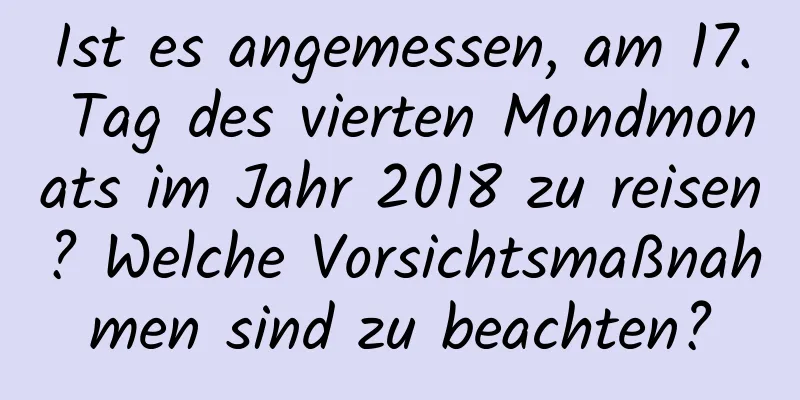 Ist es angemessen, am 17. Tag des vierten Mondmonats im Jahr 2018 zu reisen? Welche Vorsichtsmaßnahmen sind zu beachten?