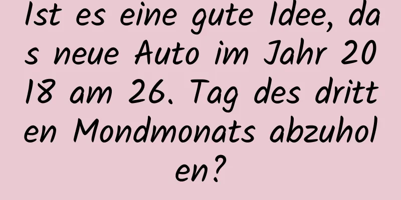Ist es eine gute Idee, das neue Auto im Jahr 2018 am 26. Tag des dritten Mondmonats abzuholen?