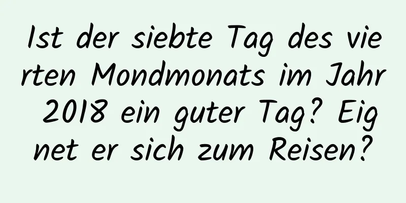 Ist der siebte Tag des vierten Mondmonats im Jahr 2018 ein guter Tag? Eignet er sich zum Reisen?