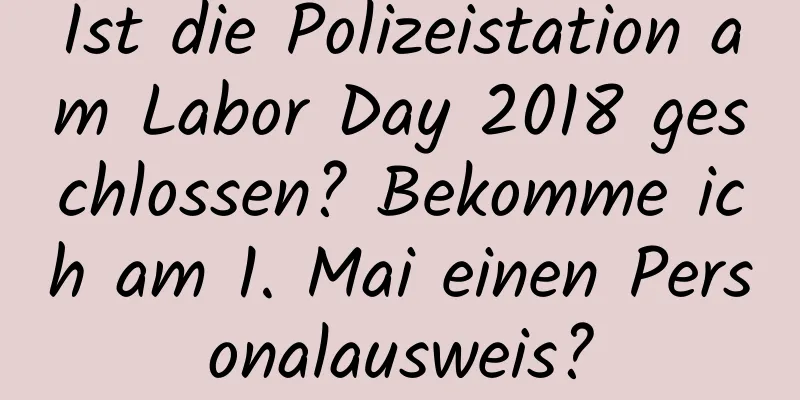 Ist die Polizeistation am Labor Day 2018 geschlossen? Bekomme ich am 1. Mai einen Personalausweis?