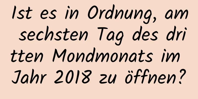 Ist es in Ordnung, am sechsten Tag des dritten Mondmonats im Jahr 2018 zu öffnen?