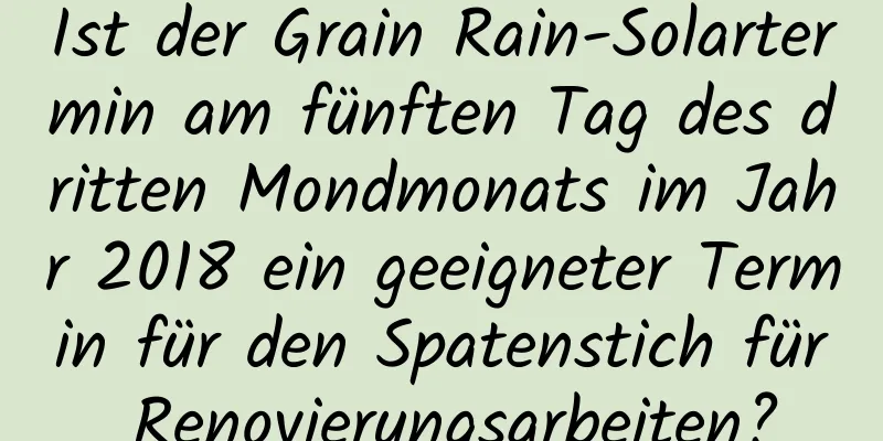 Ist der Grain Rain-Solartermin am fünften Tag des dritten Mondmonats im Jahr 2018 ein geeigneter Termin für den Spatenstich für Renovierungsarbeiten?