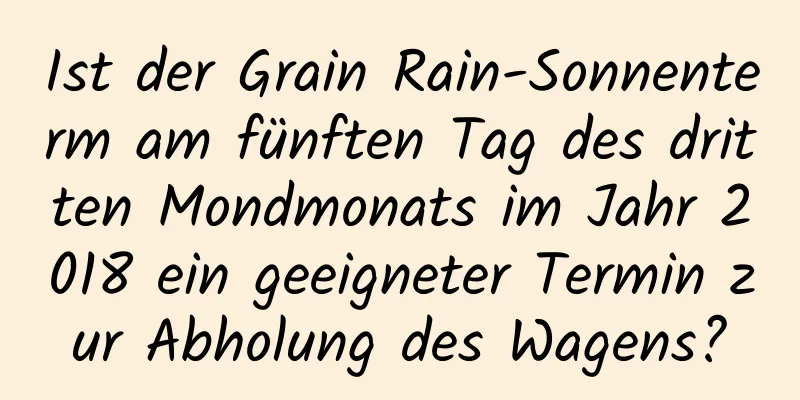 Ist der Grain Rain-Sonnenterm am fünften Tag des dritten Mondmonats im Jahr 2018 ein geeigneter Termin zur Abholung des Wagens?