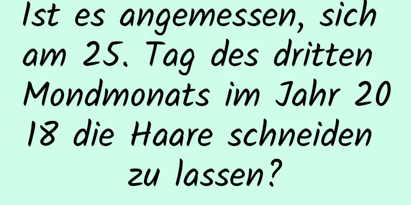 Ist es angemessen, sich am 25. Tag des dritten Mondmonats im Jahr 2018 die Haare schneiden zu lassen?