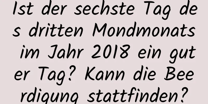 Ist der sechste Tag des dritten Mondmonats im Jahr 2018 ein guter Tag? Kann die Beerdigung stattfinden?