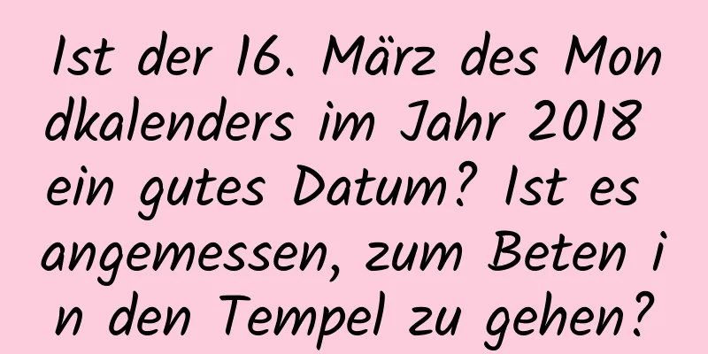 Ist der 16. März des Mondkalenders im Jahr 2018 ein gutes Datum? Ist es angemessen, zum Beten in den Tempel zu gehen?