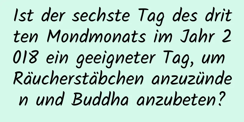 Ist der sechste Tag des dritten Mondmonats im Jahr 2018 ein geeigneter Tag, um Räucherstäbchen anzuzünden und Buddha anzubeten?