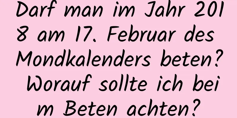 Darf man im Jahr 2018 am 17. Februar des Mondkalenders beten? Worauf sollte ich beim Beten achten?