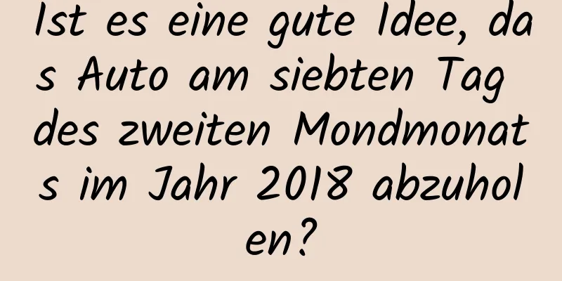 Ist es eine gute Idee, das Auto am siebten Tag des zweiten Mondmonats im Jahr 2018 abzuholen?