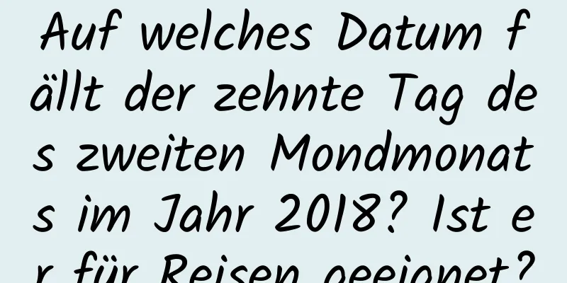 Auf welches Datum fällt der zehnte Tag des zweiten Mondmonats im Jahr 2018? Ist er für Reisen geeignet?