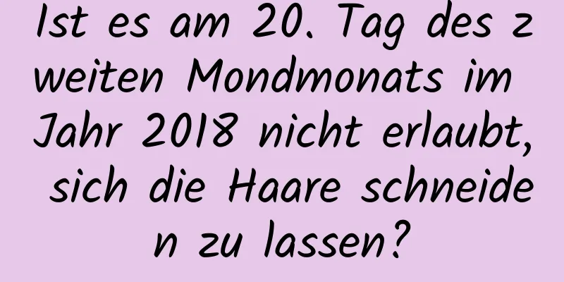 Ist es am 20. Tag des zweiten Mondmonats im Jahr 2018 nicht erlaubt, sich die Haare schneiden zu lassen?