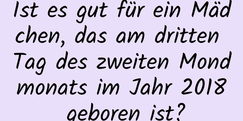 Ist es gut für ein Mädchen, das am dritten Tag des zweiten Mondmonats im Jahr 2018 geboren ist?