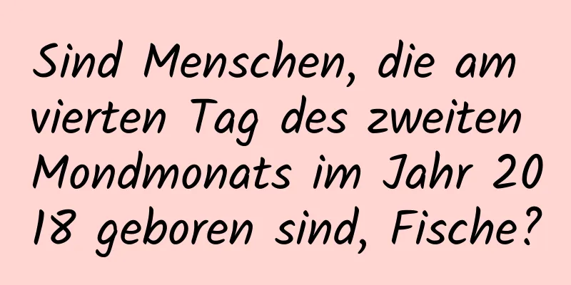 Sind Menschen, die am vierten Tag des zweiten Mondmonats im Jahr 2018 geboren sind, Fische?