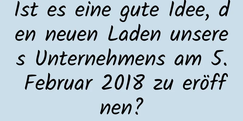 Ist es eine gute Idee, den neuen Laden unseres Unternehmens am 5. Februar 2018 zu eröffnen?