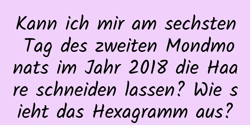 Kann ich mir am sechsten Tag des zweiten Mondmonats im Jahr 2018 die Haare schneiden lassen? Wie sieht das Hexagramm aus?