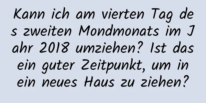 Kann ich am vierten Tag des zweiten Mondmonats im Jahr 2018 umziehen? Ist das ein guter Zeitpunkt, um in ein neues Haus zu ziehen?
