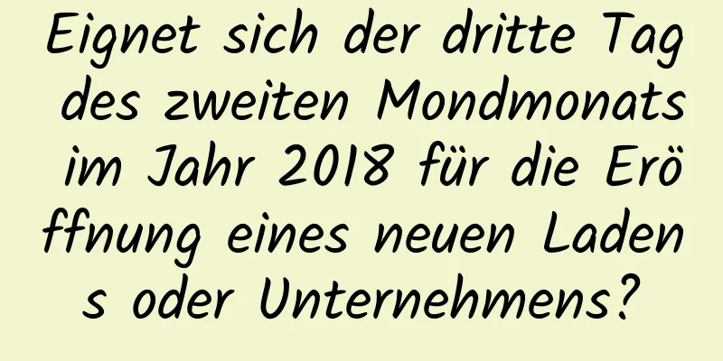 Eignet sich der dritte Tag des zweiten Mondmonats im Jahr 2018 für die Eröffnung eines neuen Ladens oder Unternehmens?