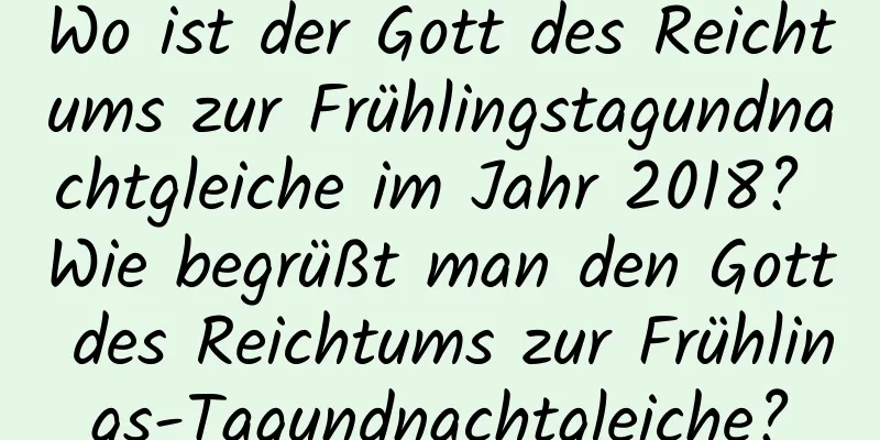 Wo ist der Gott des Reichtums zur Frühlingstagundnachtgleiche im Jahr 2018? Wie begrüßt man den Gott des Reichtums zur Frühlings-Tagundnachtgleiche?