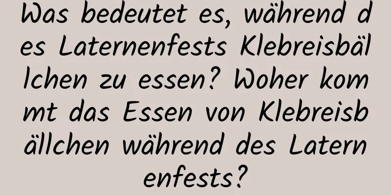 Was bedeutet es, während des Laternenfests Klebreisbällchen zu essen? Woher kommt das Essen von Klebreisbällchen während des Laternenfests?