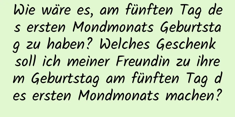 Wie wäre es, am fünften Tag des ersten Mondmonats Geburtstag zu haben? Welches Geschenk soll ich meiner Freundin zu ihrem Geburtstag am fünften Tag des ersten Mondmonats machen?