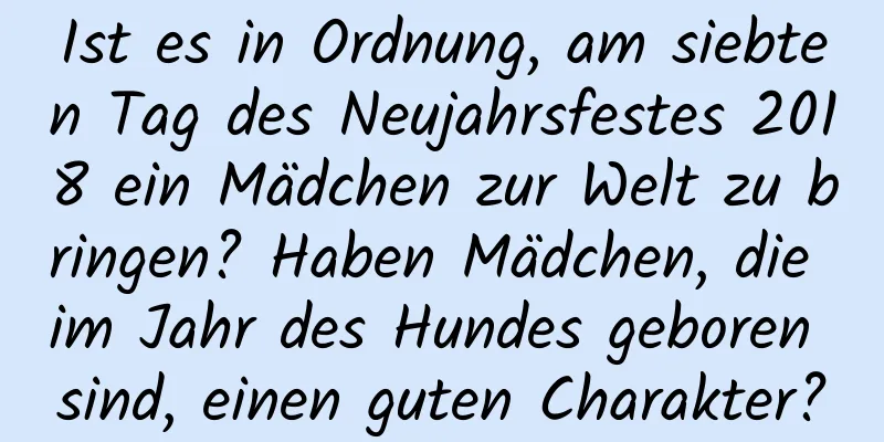 Ist es in Ordnung, am siebten Tag des Neujahrsfestes 2018 ein Mädchen zur Welt zu bringen? Haben Mädchen, die im Jahr des Hundes geboren sind, einen guten Charakter?